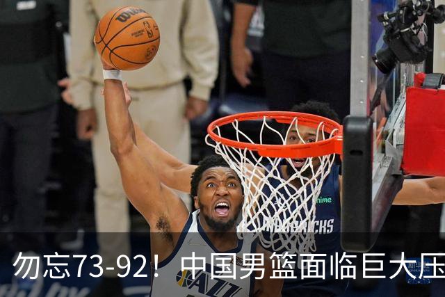 勿忘73-92！中国男篮面临巨大压力，三人角色至关重要